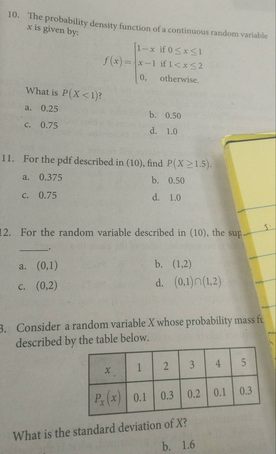 The probability density function of a continuous random variable
x is given by:
f(x)=beginarrayl 1-xif0≤ x≤ 1 x-1if1
What is P(X<1) ?
a. 0.25
b. 0.50
c. 0.75
d. 1.0
11. For the pdf described in (10), find P(X≥ 1.5).
a. 0.375 b. 0.50
c. 0.75 d. 1.0
12. For the random variable described in (10), the sup
__.
b.
a. (0,1) (1,2)
C. (0,2)
d. (0,1)∩ (1,2)
3. Consider a random variable X whose probability mass fu
described by the table below.
What is the standard deviation of X?
b. 1.6