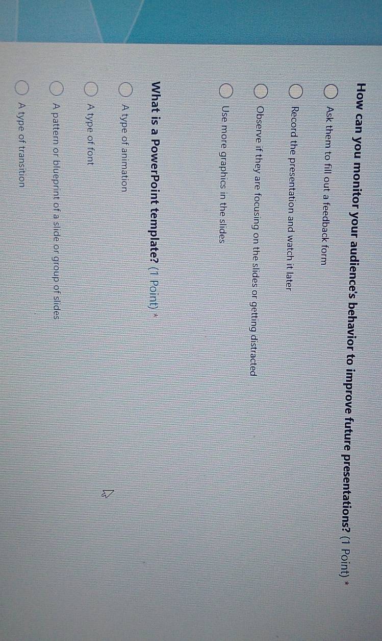 How can you monitor your audience's behavior to improve future presentations? (1 Point) *
Ask them to fill out a feedback form
Record the presentation and watch it later
Observe if they are focusing on the slides or getting distracted
Use more graphics in the slides
What is a PowerPoint template? (1 Point) *
A type of animation
A type of font
A pattern or blueprint of a slide or group of slides
A type of transition