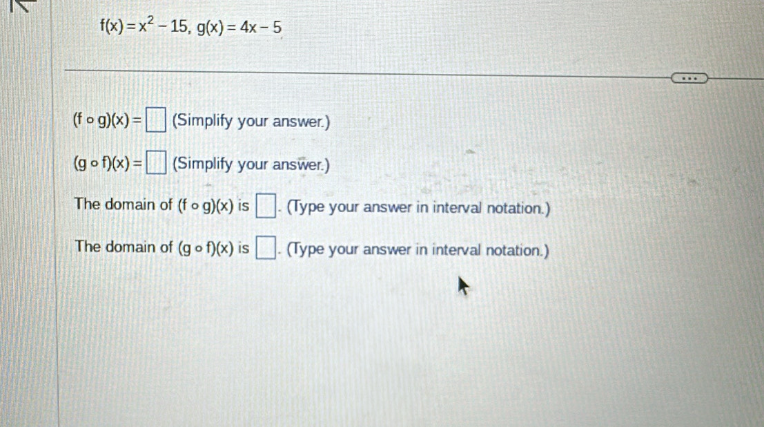 f(x)=x^2-15, g(x)=4x-5
(fcirc g)(x)=□ (Simplify your answer.)
(gcirc f)(x)=□ (Simplify your answer.) 
The domain of (fcirc g)(x) is □. (Type your answer in interval notation.) 
The domain of (gcirc f)(x) is □. (Type your answer in interval notation.)