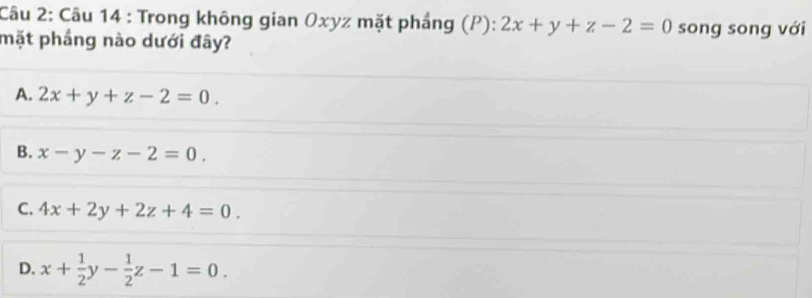 Trong không gian Oxyz mặt phầng (P): 2x+y+z-2=0 song song với
mặt phầng nào dưới đây?
A. 2x+y+z-2=0.
B. x-y-z-2=0.
C. 4x+2y+2z+4=0.
D. x+ 1/2 y- 1/2 z-1=0.