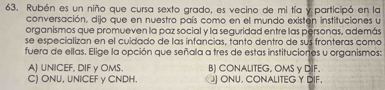 Rubén es un niño que cursa sexto grado, es vecino de mi tía y participó en la
conversación, dijo que en nuestro país como en el mundo existen instituciones u
organismos que promueven la paz social y la seguridad entre las personas, además
se especializan en el cuidado de las infancias, tanto dentro de sus fronteras como
fuera de ellas. Elige la opción que señala a tres de estas instituciones u organismos:
A) UNICEF, DIF y OMS. B) CONALITEG, OMS γ DIF.
C) ONU, UNICEF γ CNDH. O) ONU, CONALITEG Y DIF.