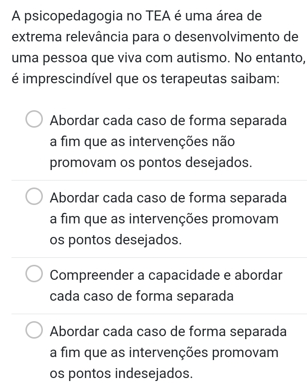 A psicopedagogia no TEA é uma área de
extrema relevância para o desenvolvimento de
uma pessoa que viva com autismo. No entanto,
é imprescindível que os terapeutas saibam:
Abordar cada caso de forma separada
a fim que as intervenções não
promovam os pontos desejados.
Abordar cada caso de forma separada
a fim que as intervenções promovam
os pontos desejados.
Compreender a capacidade e abordar
cada caso de forma separada
Abordar cada caso de forma separada
a fim que as intervenções promovam
os pontos indesejados.