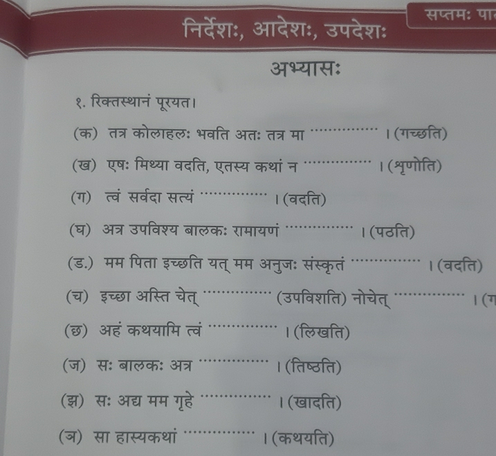 निर्देश:, आदेशः, उपदेश: सप्तम: पा 
अभ्यास: 
१. रिक्तस्थानं पूरयत। 
(क) तत्र कोलाहल: भवति अतः तत्र मा _। (गच्छति) 
(ख) एषः मिथ्या वदति, एतस्य कथां न ._ । (शृणोति) 
(ग) त्वं सरवर्दा सत्यं _। (वदति) 
(घ) अत्र उपविश्य बालक: रामायणं '_ । (पठति) 
(ड.) मम पिता इच्छति यत् मम अनुज: संस्कृतं _। (वदति) 
(च) इच्छा अस्ति चेत्_ (उपविशति) नोचेत् _a 1 (ग 
_ 
(छ) ऑहं कथयामि त्वं । (लिखति) 
_ 
(ज) स: बालक: अत्र · । (तिष्ठति) 
(झ) स: अद्य मम गॄहे _। (खादति) 
_ 
(ञ) सा हास्यकथां I (कथयति)