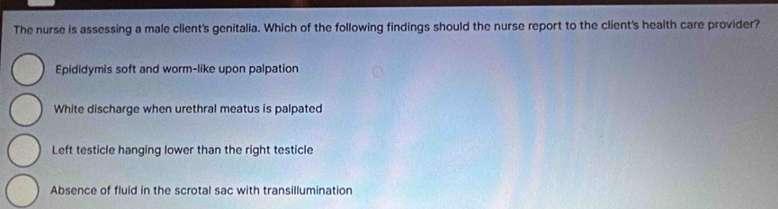 The nurse is assessing a male client's genitalia. Which of the following findings should the nurse report to the client's health care provider?
Epididymis soft and worm-like upon palpation
White discharge when urethral meatus is palpated
Left testicle hanging lower than the right testicle
Absence of fluid in the scrotal sac with transillumination