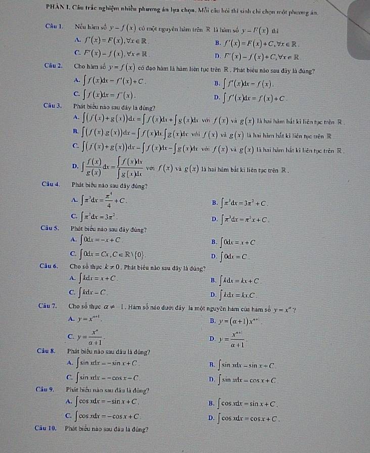 PHẢN I. Câu trắc nghiệm nhiều phương án lựa chọn. Mỗi câu hói thi sinh chỉ chọn một phương án,
Câu 1.  Nều hàm số y-f(x) có một nguyên hàm trên R là hàm số y-F(x) thì
A. f'(x)=F(x),forall x∈ R. B. f'(x)=F(x)+C,forall x∈ R.
C. F'(x)=f(x),forall x=R.
D. F'(x)-f(x)+C,forall x∈ R
Câu 2. Cho hàm số y=f(x) có đạo hàm là hàm liên tục trên R. Phát biểu nào sau đây là đúng?
A. ∈t f(x)dx=f'(x)+C. B. ∈t f'(x)dx=f(x).
C. ∈t f(x)dx=f'(x).
D. ∈t f'(x)dx=f(x)+C.
Câu 3. Phát biểu nào sau đây là đủng?
A. ∈t (f(x)+g(x))dx=∈t f(x)dx+∈t g(x)dx với f(x) và g(x) là hai hàm bắt kì liên tục trên R .
B. ∈t (f(x)g(x))dx-∈t f(x)dx∈t g(x)dx vái f(x) và g(x) là hai hàm hất kì liên tục trên R
C. ∈t (f(x)+g(x))dx=∈t f(x)dx-∈t g(x)dx với f(x) và g(x) là hai hàm hắt kỉ liên tục trên R
D. ∈t  f(x)/g(x) dx= ∈t f(x)dx/∈t g(x)dx  với f(x) và g(x) là hai hàm bắt ki liên tục trên R .
Câu 4. Phát biêu nào sau đây đủng?
A. ∈t π^3dx= π^4/4 +C.
B. ∈t π^3dx=3π^2+C.
C. ∈t π^2dx=3π^2.
D. ∈t π^3dx=π^3x+C.
Câu 5. Phát biểu nào sau đây đủng?
A. ∈t 0dx=-x+C.
B. ∈t 0dx=x+C
C. ∈t 0dx=Cx,C∈ Rvee  0 . ∈t 0dx=C.
D.
Câu 6. Cho số thục k!= 0 Phát biểu nào sau dây là dúng?
A. ∈t kdx=x+C. ∈t kdx=kx+C
B.
C. ∈t kdx=C.
D. ∈t kdx=kx.C.
Câu 7. Cho số thục a!= -1 Hàm số nào dưới đây là một nguyên hàm của hám số y=x^a ?
A. y=x^(a+1).
B. y=(alpha +1)x^(alpha +1).
C. y= x°/a+1 . y= (x^(a+1))/a+1 .
D.
Câu 8. Phát biểu nào sau đầu là dủng?
A. ∈t sin xdx=-sin x+C. B. ∈t sin xdx-sin x+C.
C. ∈t sin xdx=-cos x-C ∈t sin xdx-cos x+C
D.
Câu 9. Phát biểu nào sau đâu là đủng?
A. ∈t cos xdx=-sin x+C. ∈t cos xdx=sin x+C.
B.
C. ∈t cos xdx=-cos x+C ∈t cos xdx=cos x+C.
D.
Câu 10. Phát biểu nào sau đâu là đúng?