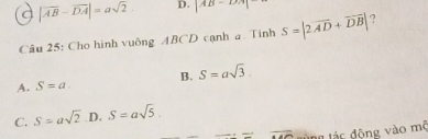 a |vector AB-vector DA|=asqrt(2) D. |AB-DA|
Câu 25: Cho hình vuông ABCD cạnh a Tính S=|2overline AD+overline DB| 2
A. S=a. B. S=asqrt(3)
C. S=asqrt(2) D. S=asqrt(5)
overline  tùng tác động vào mộ