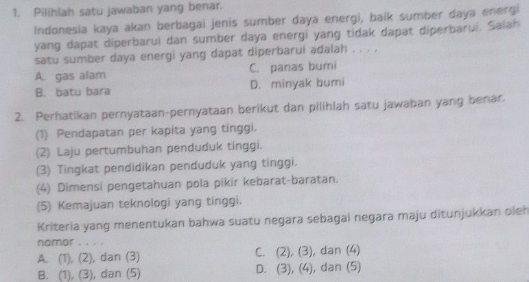 Pilihlah satu jawaban yang benar.
Indonesia kaya akan berbagai jenis sumber daya energi, baik sumber daya energi
yang dapat diperbarui dan sumber daya energi yang tidak dapat diperbarui, Salah
satu sumber daya energi yang dapat diperbarui adalah , . . ,
A. gas alam C. panas bumi
B. batu bara D. minyak bumi
2. Perhatikan pernyataan-pernyataan berikut dan pilihlah satu jawaban yang benar.
(1) Pendapatan per kapita yang tinggi.
(2) Laju pertumbuhan penduduk tinggi.
(3) Tingkat pendidikan penduduk yang tinggi.
(4) Dimensi pengetahuan pola pikir kebarat-baratan.
(5) Kemajuan teknologi yang tinggi.
Kriteria yang menentukan bahwa suatu negara sebagai negara maju ditunjukkan oleh
nomor , , . .
A. (1), (2), , dan (3) C. (2), (3), dan (4)
B. (1), (3), , dan (5) D. (3), (4), ), dan (5)