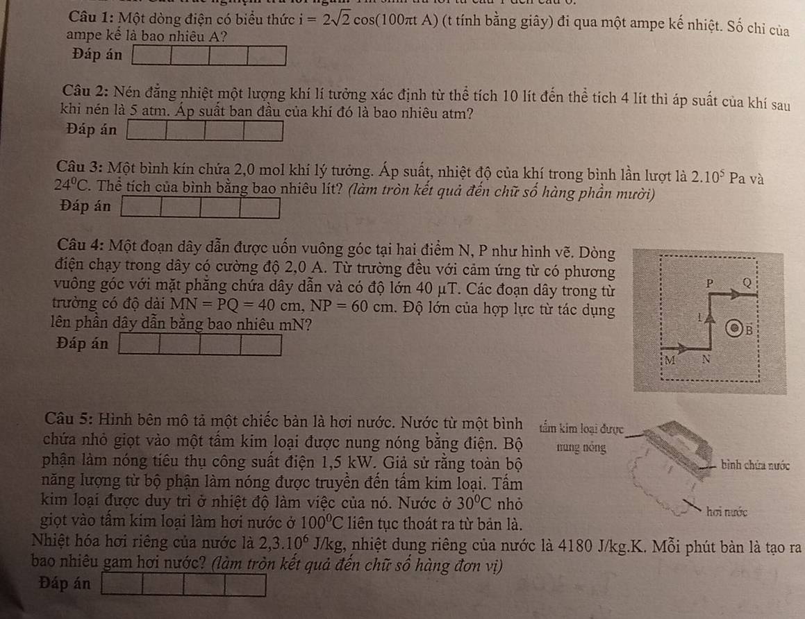 Một dòng điện có biểu thức i=2sqrt(2)cos (100π tA) (t tính bằng giây) đi qua một ampe kế nhiệt. Số chỉ của
ampe kế là bao nhiêu A?
Đáp án
Cầu 2: Nén đẳng nhiệt một lượng khí lí tưởng xác định từ thể tích 10 lít đến thể tích 4 lít thì áp suất của khí sau
khi nén là 5 atm. Áp suất ban đầu của khí đó là bao nhiêu atm?
Đáp án
Câu 3: Một bình kín chứa 2,0 mol khí lý tưởng. Áp suất, nhiệt độ của khí trong bình lần lượt là 2.10^5 Pa và
24°C. Thể tích của bình bằng bao nhiêu lít? (làm tròn kết quả đến chữ số hàng phần mười)
Đáp án
Câu 4: Một đoạn dây dẫn được uốn vuông góc tại hai điểm N, P như hình vẽ. Dòng
điện chạy trong dây có cường độ 2,0 A. Từ trường đều với cảm ứng từ có phương
vuông góc với mặt phẳng chứa dây dẫn và có độ lớn 40 μT. Các đoạn dây trong từ
trường có độ dài MN=PQ=40cm,NP=60cm. Độ lớn của hợp lực từ tác dụng
lên phần dây dẫn bằng bao nhiêu mN? 
Đáp án
Câu 5: Hình bên mô tả một chiếc bản là hơi nước. Nước từ một bình  tẩm kim loại được
chứa nhỏ giọt vào một tấm kim loại được nung nóng bằng điện. Bộ náng nóng
phận làm nóng tiêu thụ công suất điện 1,5 kW. Giả sử rằng toàn bộ bình chứa nước
năng lượng từ bộ phận làm nóng được truyền đến tấm kim loại. Tấm
kim loại được duy trì ở nhiệt độ làm việc của nó. Nước ở 30°C nhỏ hơi nước
giọt vào tấm kim loại làm hơi nước ở 100°C liên tục thoát ra từ bản là.
Nhiệt hóa hơi riêng của nước là 2,3.10^6J/kg t, nhiệt dung riêng của nước là 4180 J/kg.K. Mỗi phút bàn là tạo ra
bao nhiêu gam hơi nước? (làm tròn kết quả đến chữ số hàng đơn vị)
Đáp án