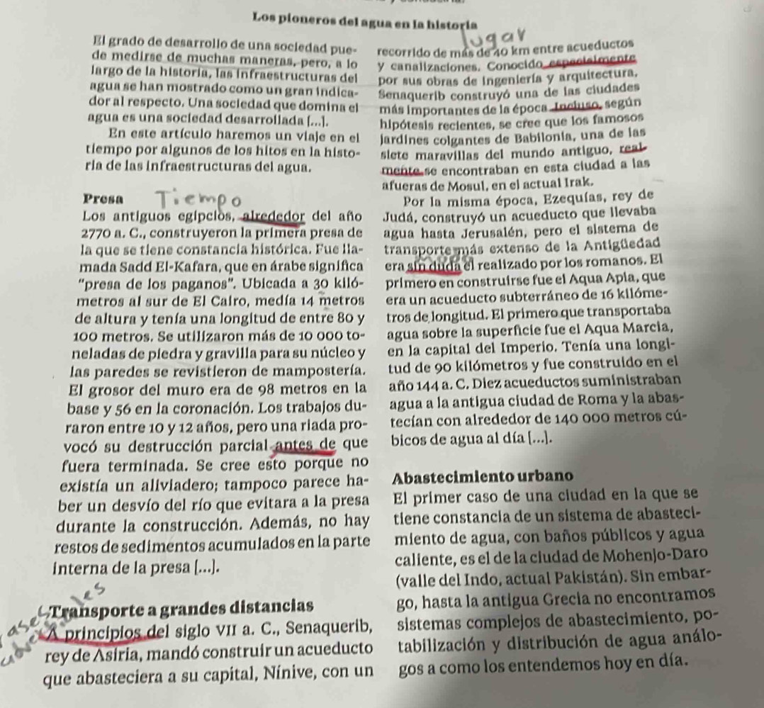 Los pioneros del agua en la historía
El grado de desarrollo de una sociedad pue- recorrido de más de 40 km entre acueductos
de medirse de muchas maneras, pero, a lo y canalizaciones. Conocido especisimente
largo de la historía, las infraestructuras del por sus obras de ingeniería y arquitectura.
agua se han mostrado como un gran indica- Senaquerib construyó una de las ciudades
dor al respecto. Una sociedad que domina el más importantes de la época Inchiso, según
agua es una sociedad desarrollada [...]. hipótesis recientes, se cree que los famosos
En este artículo haremos un viaje en el jardines colgantes de Babilonia, una de las
tiempo por algunos de los hitos en la histo- slete maravillas del mundo antiguo, real
ria de las infraestructuras del agua. mente se encontraban en esta ciudad a las
afueras de Mosul, en el actual Irak.
Presa Por la misma época, Ezequías, rey de
Los antiguos egipcios, alrededor del año Judá, construyó un acueducto que llevaba
2770 a. C., construyeron la primera presa de agua hasta Jerusalén, pero el sistema de
la que se tiene constancia histórica. Fue lla- transporte más extenso de la Antigüedad
mada Sadd El-Kafara, que en árabe signífica era sin duda el realizado por los romanos. El
“presa de los paganos'. Ubicada a 30 kiló- prímero en construirse fue el Aqua Apia, que
metros al sur de El Cairo, medía 14 metros era un acueducto subterráneo de 16 kilóme-
de altura y tenía una longitud de entre 80 y tros de longitud. El primero que transportaba
100 metros. Se utilizaron más de 10 000 to- agua sobre la superficie fue el Aqua Marcia,
neladas de piedra y gravilla para su núcleo y en la capital del Imperio. Tenía una longi-
las paredes se revistieron de mampostería. tud de 90 kilómetros y fue construido en el
El grosor del muro era de 98 metros en la año 144 a. C. Diez acueductos suministraban
base y 56 en la coronación. Los trabajos du- agua a la antigua ciudad de Roma y la abas-
raron entre 10 y 12 años, pero una riada pro- tecían con alrededor de 140 000 metros cú-
vocó su destrucción parcial antes de que bicos de agua al día [...].
fuera terminada. Se cree esto porque no
existía un aliviadero; tampoco parece ha- Abastecimiento urbano
ber un desvío del río que evitara a la presa El prímer caso de una ciudad en la que se
durante la construcción. Además, no hay tiene constancia de un sistema de abasteci-
restos de sedimentos acumulados en la parte miento de agua, con baños públicos y agua
interna de la presa [...]. caliente, es el de la ciudad de Mohenjo-Daro
(valle del Indo, actual Pakistán). Sin embar-
Transporte a grandes distancias go, hasta la antigua Grecia no encontramos
A principios del siglo vII a. C., Senaquerib, sistemas complejos de abastecimiento, po-
rey de Asiria, mandó construír un acueducto tabilización y distribución de agua análo-
que abasteciera a su capital, Nínive, con un gos a como los entendemos hoy en día.