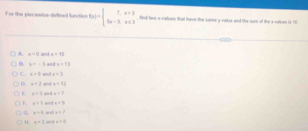 For the piecewise-defined function f(x)=beginarrayl 2,x>3 5x-3,x≤ 3endarray. , find two x -vallues that have the same y -value and the sum of the x -values is 10
A. x=0 and x=10
B. x=-3 and x=13
C. x=0 and x+3
D. x=2 and x=12
E. x+3 and x=7
F. x=1 and x+9
G x=6 and x+7
H. x=2 and x=0