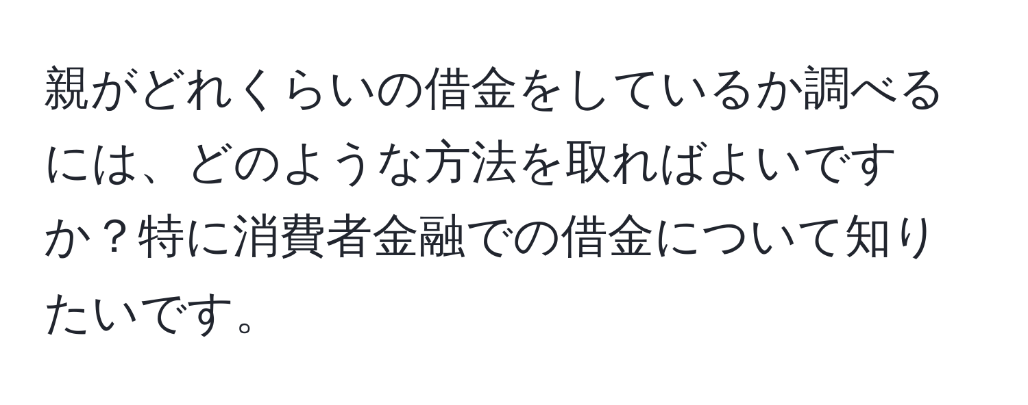 親がどれくらいの借金をしているか調べるには、どのような方法を取ればよいですか？特に消費者金融での借金について知りたいです。