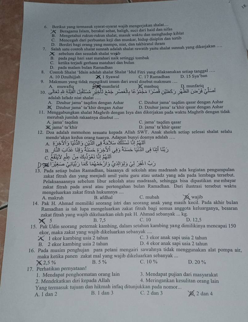 Berikut yang termasuk syarat-syarat wajib mengerjakan shalat....
Beragama Islam, berakal sehat, baligh, suci dari haid dan nifas
B. Mengetahui rukun-rukun shalat, masuk waktu dan menghadap kiblat
C. Mencegah dari perbuatan keji dan munkar, hidup disiplin dan tertib
D. Berdiri bagi orang yang mampu, niat, dan takbiratul ihram
7. Salah satu contoh shalat sunnah adalah shalat rawatib yaitu shalat sunnah yang dikerjakan …..
sebelum dan sesudah shalat wajb
B. pada pagi hari saat matahari naik setinggi tombak
C. ketika terjadi gerhana matahari dan bulan
D. pada malam bulan Ramadhan
8. Contoh Shalat ‘Idain adalah shalat Shalat *Idul Fitri yang dilaksanakan setiap tanggal …
A. 10 Dzulhijjah B 1 Syawal C. 17 Ramadhan D. 15 Sya'ban
9. Makmum yang tidak mengikuti imam dari awal disebut makmum ....
A. muwafiq munfarid masbuq D. munfariq
10. 
adalah lafadz niat shalat …
A. Dzuhur jama’ taqdim dengan Ashar C. Dzuhur jama’ taqdim qasar dengan Ashar
B Dzuhur jama’ ta’khir dengan Ashar D. Dzuhur jama’ ta’khir qasar dengan Ashar
11. Menggabungkan shalat Maghrib dengan Isya dan dikerjakan pada waktu Maghrib dengan tidak
merubah jumlah rakaatnya disebut ....
A. jama' taqdim C. jama’ taqdim qasar
B. jama’ ta’khir D. jama’ ta’khir qasar
12. Doa adalah memohon sesuatu kepada Allah SWT. Anak sholch setiap selesai shalat selalu
mendo’akan kedua orang tuanya. Adapun bunyi doanya adalah …
A.
B.
C. C
13. Pada setiap bulan Ramadhan, biasanya di sekolah atau madrasah ada kegiatan pengumpulan
zakat fitrah dan yang menjadi amil yaitu guru atau ustadz yang ada pada lembaga tersebut.
Pelaksanaannya sebelum libur sekolah atau madrasah, sehingga bisa dipastikan membayar
zakat fitrah pada awal atau pertengahan bulan Ramadhan. Dari ilustrasi tersebut waktu
mengeluarkan zakat fitrah hukumnya ....
A. makruh B. afdhal C. mubah wajib
14. Pak H. Ahmad memiliki seorang istri dan seorang anak yang masih kecil. Pada akhir bulan
Ramadhan ia tak lupa mengeluarkan zakat fitrah bagi semua anggota keluarganya, besaran
zakat fitrah yang wajib dikeluarkan oleh pak H. Ahmad sebanyak ... kg.
5 B. 7,5 C. 10 D. 12,5
15. Pak Udin seorang peternak kambing, dalam setahun kambing yang dimilikinya mencapai 150
ekor, maka zakat yang wajib dikeluarkan sebanyak ....
1 ekor kambing usia 2 tahun C. 3 ekor anak sapi usia 2 tahun
B. 2 ekor kambing usia 2 tahun D. 4 ekor anak sapi usia 2 tahun
16. Pada musim penghujan para petani mengairi sawahnya tidak menggunakan alat pompa air,
maka ketika panen zakat mal yang wajib dikeluarkan sebanyak ...
2,5 % B. 5 % C. 10 % D. 20 %
17. Perhatikan pernyataan!
1. Mendapat penghormatan orang lain 3. Mendapat pujian dari masyarakat
2. Mendekatkan diri kepada Allah 4. Meringankan kesulitan orang lain
Yang termasuk tujuan dan hikmah infaq ditunjukkan pada nomor...
A. 1 dan 2 B. 1 dan 3 C. 2 dan 3 2 dan 4