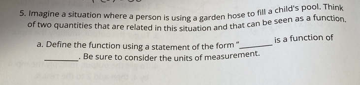 Imagine a situation where a person is using a garden hose to fill a child's pool. Think 
of two quantities that are related in this situation and that can be seen as a function. 
a. Define the function using a statement of the form “_ is a function of 
_. Be sure to consider the units of measurement.