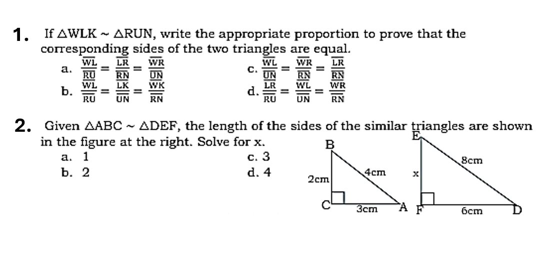 If △ WLKsim △ RUN , write the appropriate proportion to prove that the
corresponding sides of the two triangles are equal.
a. frac overline WLoverline RU=frac overline LRoverline RN=frac overline WRoverline UN frac overline WLoverline UN=frac overline WRoverline RN=frac overline LRoverline RN
C.
b. frac overline WLoverline RU=frac overline LKoverline UN=frac overline WKoverline RN frac overline LRoverline RU=frac overline WLoverline UN=frac overline WRoverline RN
d.
2. Given △ ABCsim △ DEF , the length of the sides of the similar triangles are shown
in the figure at the right. Solve for x.
a. 1 c. 3
b. 2 d. 4