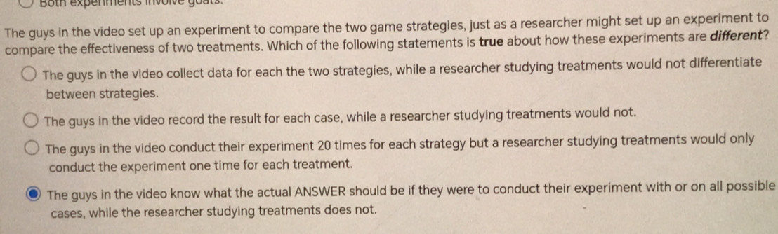 Both expenments involve goats.
The guys in the video set up an experiment to compare the two game strategies, just as a researcher might set up an experiment to
compare the effectiveness of two treatments. Which of the following statements is true about how these experiments are different?
The guys in the video collect data for each the two strategies, while a researcher studying treatments would not differentiate
between strategies.
The guys in the video record the result for each case, while a researcher studying treatments would not.
The guys in the video conduct their experiment 20 times for each strategy but a researcher studying treatments would only
conduct the experiment one time for each treatment.
The guys in the video know what the actual ANSWER should be if they were to conduct their experiment with or on all possible
cases, while the researcher studying treatments does not.