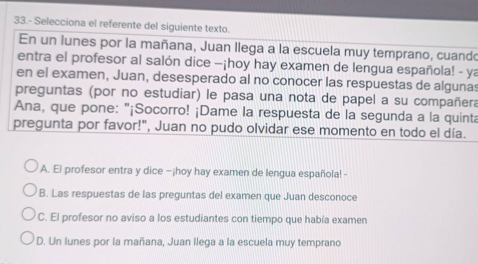 33.- Selecciona el referente del siguiente texto.
En un lunes por la mañana, Juan llega a la escuela muy temprano, cuando
entra el profesor al salón dice —¡hoy hay examen de lengua española! - ya
en el examen, Juan, desesperado al no conocer las respuestas de algunas
preguntas (por no estudiar) le pasa una nota de papel a su compañera
Ana, que pone: "¡Socorro! ¡Dame la respuesta de la segunda a la quinta
pregunta por favor!", Juan no pudo olvidar ese momento en todo el día.
A. El profesor entra y dice −¡hoy hay examen de lengua española! -
B. Las respuestas de las preguntas del examen que Juan desconoce
C. El profesor no aviso a los estudiantes con tiempo que había examen
D. Un lunes por la mañana, Juan llega a la escuela muy temprano