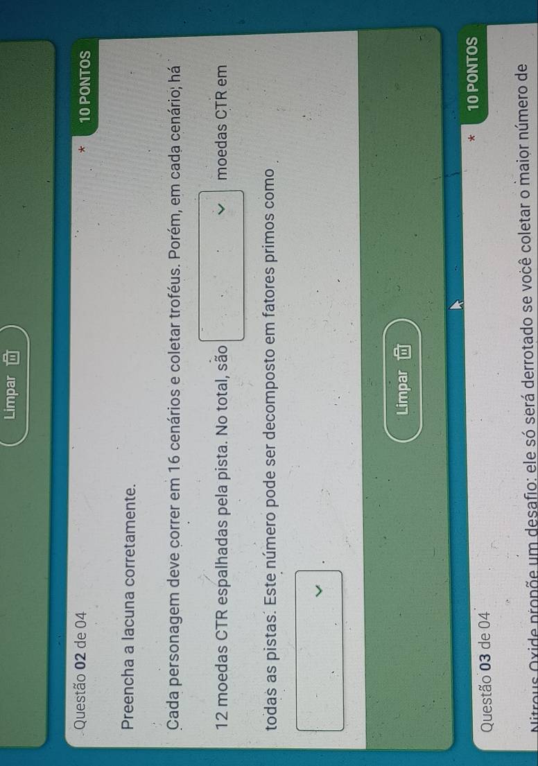Limpar 
Questão 02 de 04 10 PONTOS 
-1- 
Preencha a lacuna corretamente. 
Cada personagem deve correr em 16 cenários e coletar troféus. Porém, em cada cenário; há
12 moedas CTR espalhadas pela pista. No total, são moedas CTR em 
todas as pistas. Este número pode ser decomposto em fatores primos como 
Limpar 
* 10 PONTOS 
Questão 03 de 04 
Nitrous Oxide propõe um desafio: ele só será derrotado se você coletar o maior número de