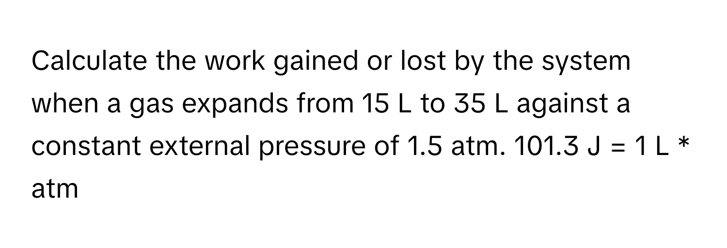 Calculate the work gained or lost by the system when a gas expands from 15 L to 35 L against a constant external pressure of 1.5 atm. 101.3 J = 1 L * atm