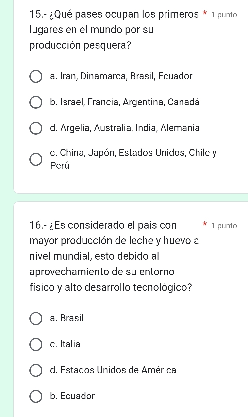 15.- ¿Qué pases ocupan los primeros * 1 punto
lugares en el mundo por su
producción pesquera?
a. Iran, Dinamarca, Brasil, Ecuador
b. Israel, Francia, Argentina, Canadá
d. Argelia, Australia, India, Alemania
c. China, Japón, Estados Unidos, Chile y
Perú
16.- ¿Es considerado el país con 1 punto
mayor producción de leche y huevo a
nivel mundial, esto debido al
aprovechamiento de su entorno
físico y alto desarrollo tecnológico?
a. Brasil
c. Italia
d. Estados Unidos de América
b. Ecuador