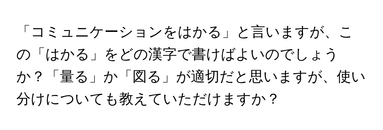 「コミュニケーションをはかる」と言いますが、この「はかる」をどの漢字で書けばよいのでしょうか？「量る」か「図る」が適切だと思いますが、使い分けについても教えていただけますか？