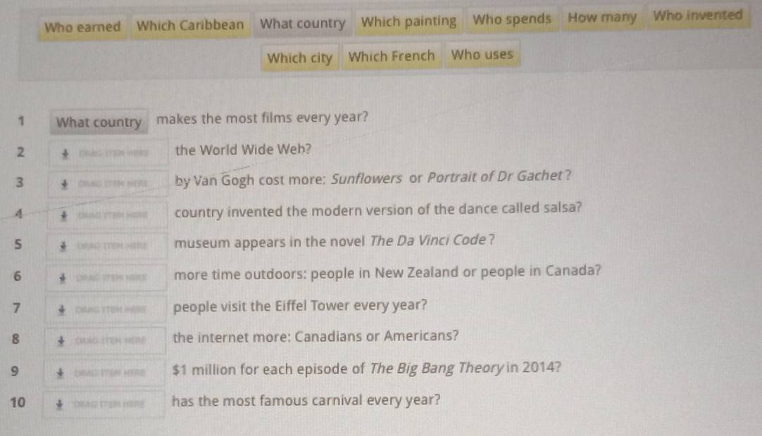 Who earned Which Caribbean What country Which painting Who spends How many Who invented 
Which city Which French Who uses 
1 What country makes the most films every year? 
2 DRA ITEN ABRS the World Wide Web? 
3 CING ITEM HERE by Van Gogh cost more: Sunflowers or Portrait of Dr Gachet? 
A CNUVS CTEN HERNE country invented the modern version of the dance called salsa? 
5 ORAG (TEM HERE museum appears in the novel The Da Vinci Code? 
6 CHAG STER HERS more time outdoors: people in New Zealand or people in Canada? 
7 CRUNG ITIEM WARS people visit the Eiffel Tower every year? 
8 ORLG ITEH HERE the internet more: Canadians or Americans? 
9 1 $1 million for each episode of The Big Bang Theory in 2014? 
10 CNAG 17EB HSP8 has the most famous carnival every year?