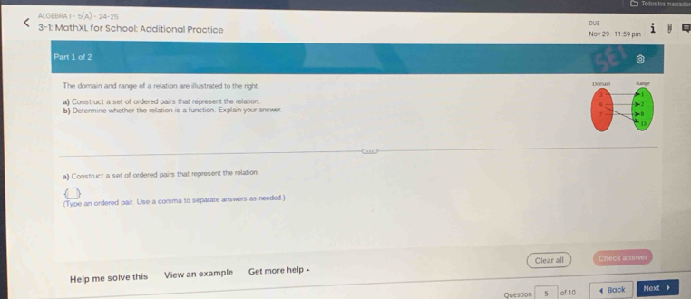 ALGEBRA I - 5(A)-24-25 
DUE 
3-1: MathXL for School: Additional Practice Nov 29 - 11:59 pm 
Part 1 of 2 
SE 
The domain and range of a relation are illustrated to the right. 
a) Construct a set of ordered pairs that represent the relation. 
b) Determine whether the relation is a function. Explain your answer 
a) Construct a set of ordered pairs that represent the relation. 
(Type an ordered pair. Use a comma to separate answers as needed ) 
Help me solve this View an example Get more help - Clear all Check answer 
Question 5 of 10 4 Back Next 》