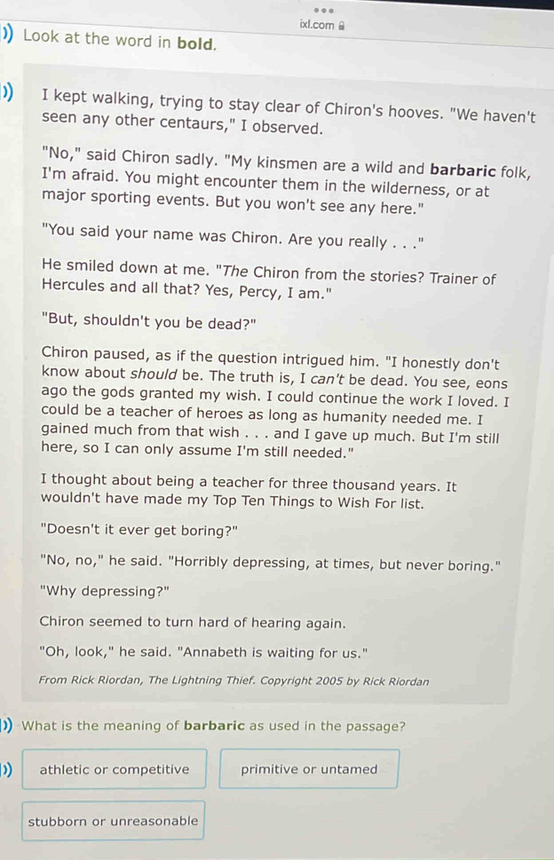 ixl.com
) Look at the word in bold.
)) I kept walking, trying to stay clear of Chiron's hooves. "We haven't
seen any other centaurs," I observed.
"No," said Chiron sadly. "My kinsmen are a wild and barbaric folk,
I'm afraid. You might encounter them in the wilderness, or at
major sporting events. But you won't see any here."
"You said your name was Chiron. Are you really . . ."
He smiled down at me. "The Chiron from the stories? Trainer of
Hercules and all that? Yes, Percy, I am."
"But, shouldn't you be dead?"
Chiron paused, as if the question intrigued him. "I honestly don't
know about should be. The truth is, I can't be dead. You see, eons
ago the gods granted my wish. I could continue the work I loved. I
could be a teacher of heroes as long as humanity needed me. I
gained much from that wish . . . and I gave up much. But I'm still
here, so I can only assume I'm still needed."
I thought about being a teacher for three thousand years. It
wouldn't have made my Top Ten Things to Wish For list.
"Doesn't it ever get boring?"
"No, no," he said. "Horribly depressing, at times, but never boring."
"Why depressing?"
Chiron seemed to turn hard of hearing again.
"Oh, look," he said. "Annabeth is waiting for us."
From Rick Riordan, The Lightning Thief. Copyright 2005 by Rick Riordan
)) What is the meaning of barbaric as used in the passage?
) athletic or competitive primitive or untamed
stubborn or unreasonable