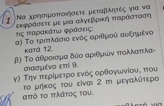 1 Να χρησιμοποιήσετε μεταβλητές για να
εκφράσετε με μια αλγεβρική παράσταση
τις πταρακάτω φράσεις: 
α) Το τριπλάσιο ενός αριθμού αυξημένο
κατά 12. 
β) Το άθροισμα δύο αριθμών πολλαπλα- 
σιασμένο επί 9. 
γ) Την περίμετρο ενός ορθογωνίου, που 
το μήκος του είναι 2 m μεγαλύτερο
από το πλάτος του.