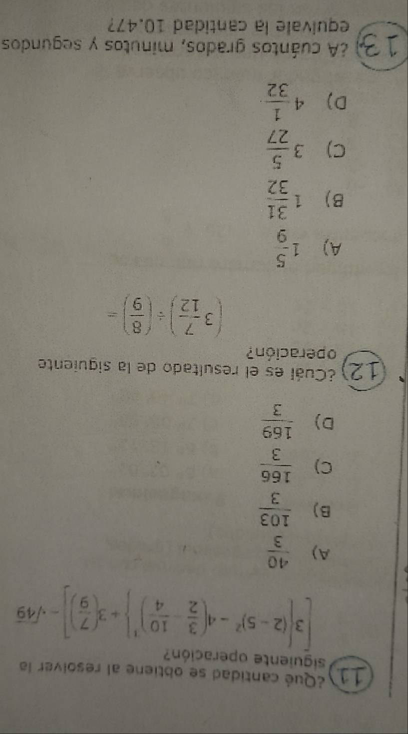 1a ¿Qué cantidad se obtiene al resolver la
siguiente operación?
[3 (2-5)^2-4( 3/2 - 10/4 )^1 +3( 7/9 )]-sqrt(49)
A)  40/3 
B )  103/3 
C)  166/3 
D)  169/3 
12 ¿Cuál es el resultado de la siguiente
operación?
(3 7/12 )/ ( 8/9 )=
A) 1 5/9 
B) 1 31/32 
C) 3 5/27 
D) 4 1/32 
13) ¿A cuántos grados, minutos y segundos
equivale la cantidad 10.47?