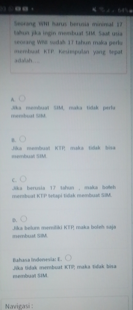 ⊙_·
a 
Seorang WNI harus berusia minimal 17
tahun jika ingin membuat SIM. Saat usia
seorang WNI sudah 17 tahun maka perlu
membuat KTP. Kesimpulan yang tepat
adalah....
A.
Jika membuat SIM, maka tidak perfu
membuat SIM.
B.
Jika membuat KTP maka tidak bisa
membuat SIM.
C.
Jika berusia 17 tahun , maka bołeh
membuat KTP tetapi tidak membuat SIM.
D.
Jika belum memiliki KTP, maka boleh saja
membuat SIM.
Bahasa Indonesia: E.
Jika tidak membuat KTP, maka tidak bisa
membuat SIM.
Navigasi :