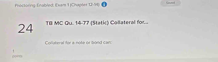 Proctoring Enabled: Exam 1 (Chapter 12-14) i Saved 
24 TB MC Qu. 14-77 (Static) Collateral for... 
Collateral for a note or bond can: 
1 
points