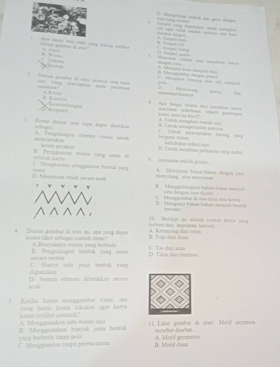 D. Mengulangi bennik dan garis dengan
cara yang teratur
6 Simpul yang digunakan untuk mengika
tali agar tidak mudah térlepəs dan kuat
disebut simpul.. A. Simpul mati
B. Simpul tali
dalam gambar di atas?
rupa yang paling terlihat D. Simpul ganda
C. Simpul hidup
A. Garis
B. Warna
7. Macrame adalah seni membuat karya
dengan cara..
C. Tekstur A. Menjahit kain menjadi baju
D Bentuk B. Menggambar dengan penul
C. Mengikat benang atau tali menjadi
2. Dalam gambar di atas. prinsip seni rupa pola Memotong kerias dan
apa yang diterapkan pada penataan D
tanaman? menempelkannya
A.Ritme
B. Kontras 8. Apa fungsi utama dari membuat karya
/Reseimbangan macrame sederhana. seperti gantungan
kunci atau tas kecil?
D Proporsi A. Untuk menghias rumah saja
sebagai
B. Untuk memperindah pakaian
3. Ritme dalam seni rupa dapat diartikan C. Untuk menciptakan barang yang
A. Pengulangan elemen visual untuk berguna dalam
kehıdupan sehari-harı
kesan gerakan
menciptakan D. Untuk membuat perhiasan yang maha!
B. Penggunaan warna yang sama di 9. Anyaman adalah proses...
seluruh karya
C. Menghindari penggunaan bentuk yang A. Menyusun bahan-bahan dengan cara
sama menyilang atau menyusun
D. Menyusun objek secara acak
B. Menggabungkan bahan-bahan menjadi
satu dengan cara dijahit
C. Menggambar di atas kain atau kertas
D. Mengukir bahan-bahan menjadi bentuk
tertentu
10. Berikut ini adalah contoh karya yang
terbuat dari anyaman. kecuali...
4. Dalam gambar di atas ini, apa yang dapat A. Keranjang dari rotan
kamu lihat sebagai contoh ritme? B. Topi dari daun
A.Banyaknya warna yang berbeda C. Tas dari kain
B. Pengulangan bentuk yang sama D. Tikar dari bamboo
secara teratur
C. Hanya satu jenis bentuk yang
digunakan
D. Semua elemen diletakkan secara
acak
5. Ketika kamu menggambar ritme, apa
yang harus kamu lakukan agar karya 
kamu terlihat menarik?
A. Menggunakan satu warna saja 11. Lihat gambar di atas!. Motif anyaman
B. Menggunakan banyak jenis bentuk tersebut disebut...
yang berbeda tanpa pola A. Motif geometris
C. Menggambar tanpa perencanaan B. Motif daun