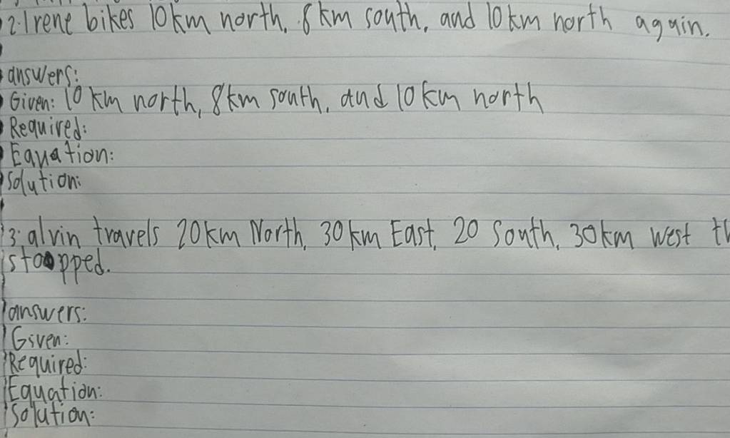 2lrent bikes lokm north. km south, and l0 km north again. 
answers: 
Given: 10 km north, 8km south, and lokm north 
Required: 
Equation: 
solution: 
3:alvin travels 20km North. 30 km East, 20 South. 30km west t 
stoapped. 
answers: 
Given: 
Required: 
qEquation: 
soluition: