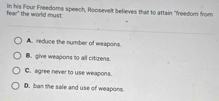 In his Four Freedoms speech, Roosevelt believes that to attain "freedom from
fear" the world must:
A. reduce the number of weapons.
B. give weapons to all citizens.
C. agree never to use weapons.
D. ban the sale and use of weapons.