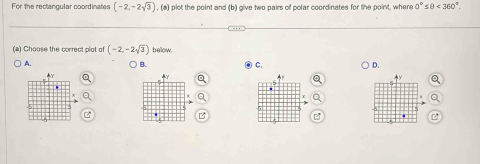 For the rectangular coordinates (-2,-2sqrt(3)) , (a) plot the point and (b) give two pairs of polar coordinates for the point, where 0°≤ θ <360°. 
(a) Choose the correct plot of (-2,-2sqrt(3)) below. 
A. 
B. 
C. 
D.