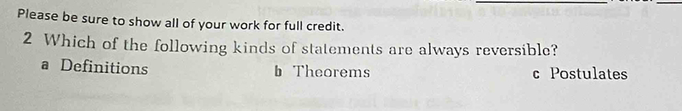 Please be sure to show all of your work for full credit.
2 Which of the following kinds of statements are always reversible?
a Definitions b Theorems c Postulates