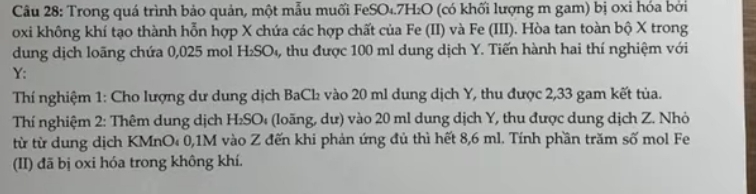 Trong quá trình bảo quản, một mẫu muối FeSO₄.7B 1_2O (có khối lượng m gam) bị oxi hóa bởi
oxi không khí tạo thành hỗn hợp X chứa các hợp chất của Fe (II) và Fe (III). Hòa tan toàn bộ X trong 
dung dịch loãng chứa 0,025 mol H_2SO_4 , thu được 100 ml dung dịch Y. Tiến hành hai thí nghiệm với 
Y: 
Thí nghiệm 1: Cho lượng dư dung dịch BaCl vào 20 ml dung dịch Y, thu được 2,33 gam kết tủa. 
Thí nghiệm 2: Thêm dung dịch H₂SO₄ (loãng, dư) vào 20 ml dung dịch Y, thu được dung dịch Z. Nhỏ 
từ từ dung dịch KMnO₄ 0, 1M vào Z đến khi phản ứng đủ thì hết 8,6 ml. Tính phần trăm số mol Fe 
(II) đã bị oxi hóa trong không khí.