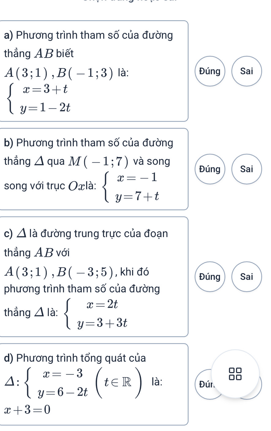 Phương trình tham số của đường 
thẳng AB biết
A(3;1), B(-1;3) là: Đúng Sai
beginarrayl x=3+t y=1-2tendarray.
b) Phương trình tham số của đường 
thẳng △ qua M(-1;7) và song 
song với trục Oxlà: beginarrayl x=-1 y=7+tendarray.
Đúng Sai 
c) △ la đường trung trực của đoạn 
thẳng AB với
A(3;1), B(-3;5) , khi đó 
Đúng Sai 
phương trình tham số của đường 
thẳng △ I à beginarrayl x=2t y=3+3tendarray.
d) Phương trình tổng quát của
△ :beginarrayl x=-3 y=6-2tendarray.  (t∈ R) là: Đún
x+3=0