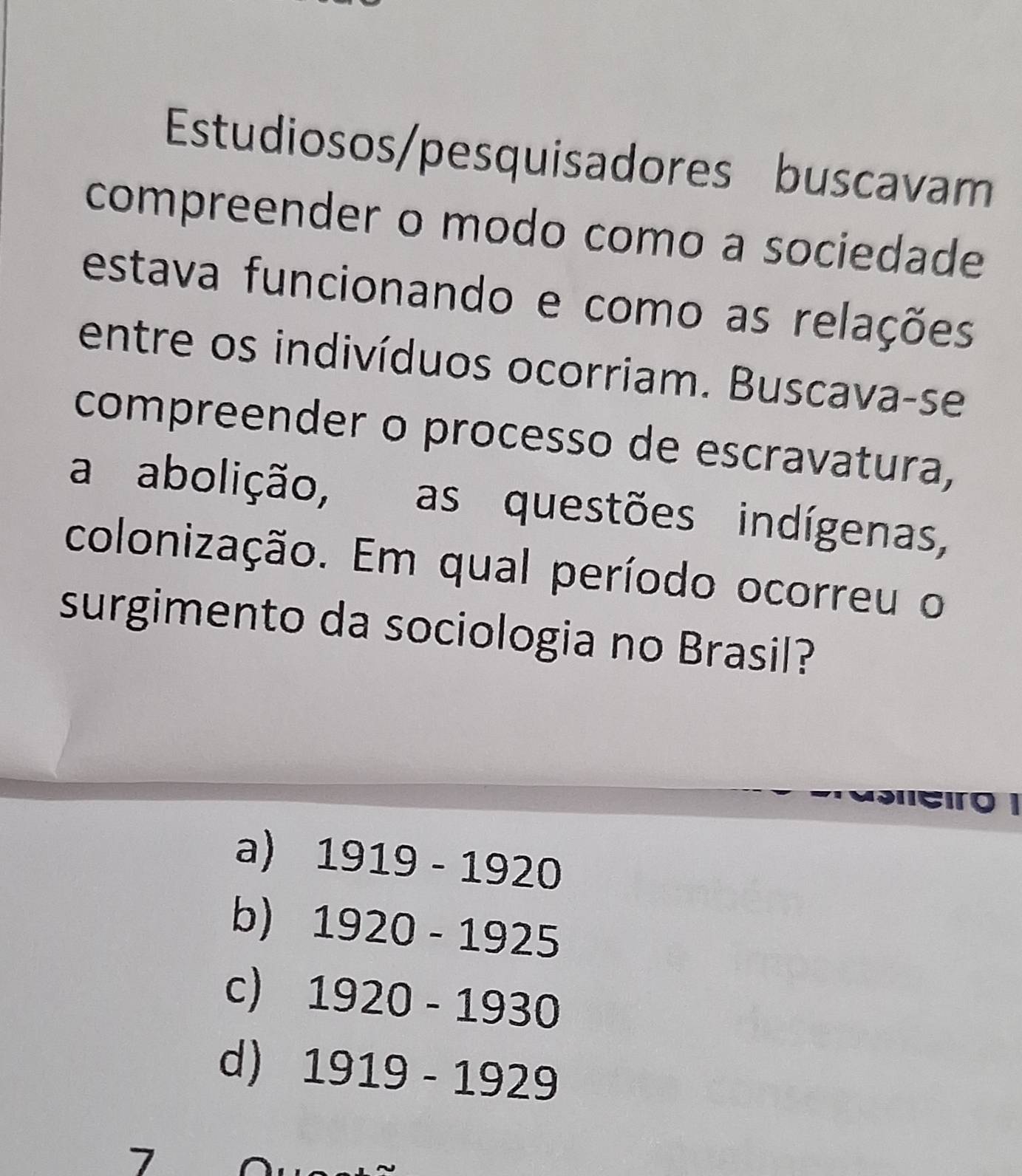 Estudiosos/pesquisadores buscavam
compreender o modo como a sociedade
estava funcionando e como as relações
entre os indivíduos ocorriam. Buscava-se
compreender o processo de escravatura,
a abolição, as questões indígenas,
colonização. Em qual período ocorreu o
surgimento da sociologia no Brasil?
asero
a) 1919-1920
b) 1920-1925
c) 1920-1930
d) 1919-1929
7