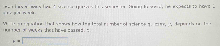 Leon has already had 4 science quizzes this semester. Going forward, he expects to have 1
quiz per week. 
Write an equation that shows how the total number of science quizzes, y, depends on the 
number of weeks that have passed, x.
y=□