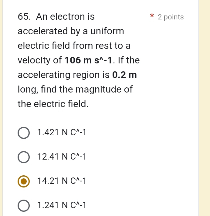 An electron is 2 points
accelerated by a uniform
electric field from rest to a
velocity of 106ms^(wedge)-1. If the
accelerating region is 0.2 m
long, find the magnitude of
the electric field.
1.421NC^(wedge)-1
12.41NC^(wedge)-1
14.21NC^(wedge)-1
1.241NC^(wedge)-1