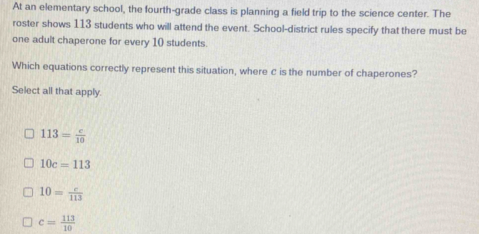 At an elementary school, the fourth-grade class is planning a field trip to the science center. The
roster shows 113 students who will attend the event. School-district rules specify that there must be
one adult chaperone for every 10 students.
Which equations correctly represent this situation, where C is the number of chaperones?
Select all that apply.
113= c/10 
10c=113
10= c/113 
c= 113/10 