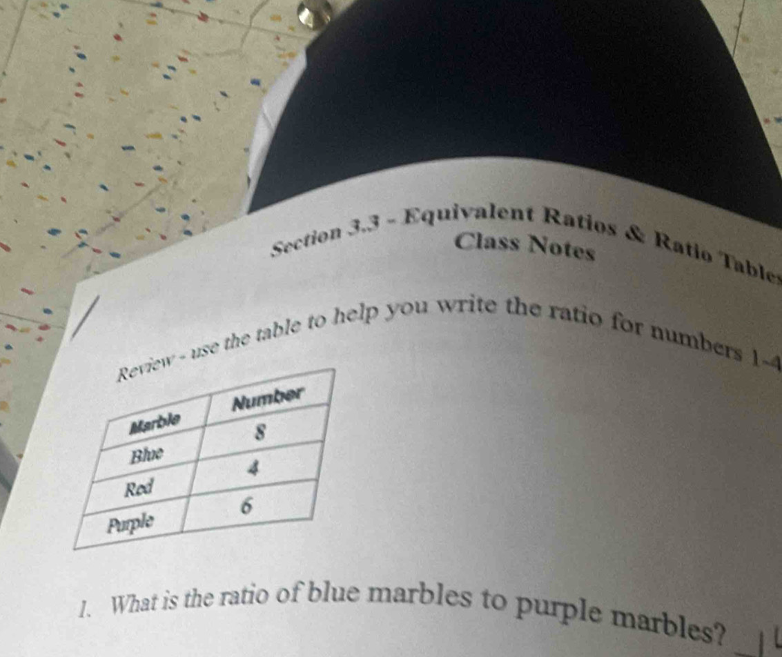 Class Notes 
Section 3.3 - Equivalent Ratios & Ratio Tables 
- use the table to help you write the ratio for numbers 1-4 
_ 
1. What is the ratio of blue marbles to purple marbles?