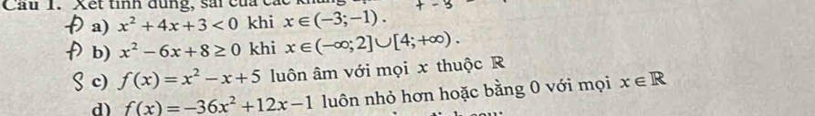 Cầu 1. Xết tinh dụng, sai của C 
a) x^2+4x+3<0</tex> khi x∈ (-3;-1). 
b) x^2-6x+8≥ 0 khi x∈ (-∈fty ;2]∪ [4;+∈fty ). 
c) f(x)=x^2-x+5 luôn âm với mọi x thuộc R 
d) f(x)=-36x^2+12x-1 luôn nhỏ hơn hoặc bằng 0 với mọi x∈ R