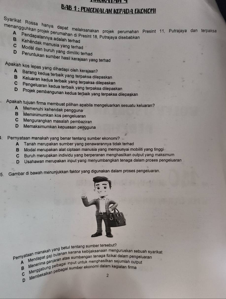 BAB 1 : PENGENALAN KEPADA EKONOMI
Syarikat Rossa hanya dapat melaksanakan projek perumahan Presint 11, Putrajaya dan terpaksa
menangguhkan projek perumahan di Presint 18, Putrajaya disebabkan
A Pendapatannya adalah terhad
B Kehendak manusia yang terhad
C Modal dan buruh yang dimiliki terhad
D Peruntukan sumber hasil kerajaan yang terhad
Apakah kos lepas yang dihadapi oleh kerajaan?
A Barang kedua terbaik yang terpaksa dilepaskan
B Keluaran kedua terbaik yang terpaksa dilepaskan
C Pengeluaran kedua terbaik yang terpaksa dilepaskan
D Projek pembangunan kedua terbaik yang terpaksa dilepaskan
. Apakah tujuan firma membuat pilihan apabila mengeluarkan sesuatu keluaran?
A Memenuhi kehendak pengguna
B Meminimumkan kos pengeluaran
C Mengurangkan masalah pembaziran
D Memaksimumkan kepuasan pengguna
4. Pernyataan manakah yang benar tentang sumber ekonomi?
A Tanah merupakan sumber yang penawarannya tidak terhad
B Modal merupakan alat ciptaan manusia yang mempunyai mobiliti yang tinggi
C Buruh merupakan individu yang berperanan menghasilkan output yang maksimum
D Usahawan merupakan input yang menyumbangkan tenaga dalam proses pengeluaran
5. Gambar di bawah menunjukkan faktor yang digunakan dalam proses pengeluaran.
Pernyataan manakah yang betul tentang sumber tersebut?
A Mendapat gaji bulanan kerana kebijaksanaan menguruskan sebuah syarikat
B Menerima ganjaran atas sumbangan tenaga fizikal dalam pengeluaran
C Menggabung pelbagai input untuk menghasilkan sejumlah output
D Membekalkan pelbagai sumber ekonomi dalam kegiatan firma
2