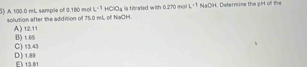 A 100.0 mL sample of 0.180 mol L^(-1)HCIO_4 is titrated with 270 mol L^(-1) NaOH. Determine the pH of the
solution after the addition of 75.0 mL of NaOH.
A) 12.11
B) 1.65
C) 13.43
D) 1.89
E) 13.81