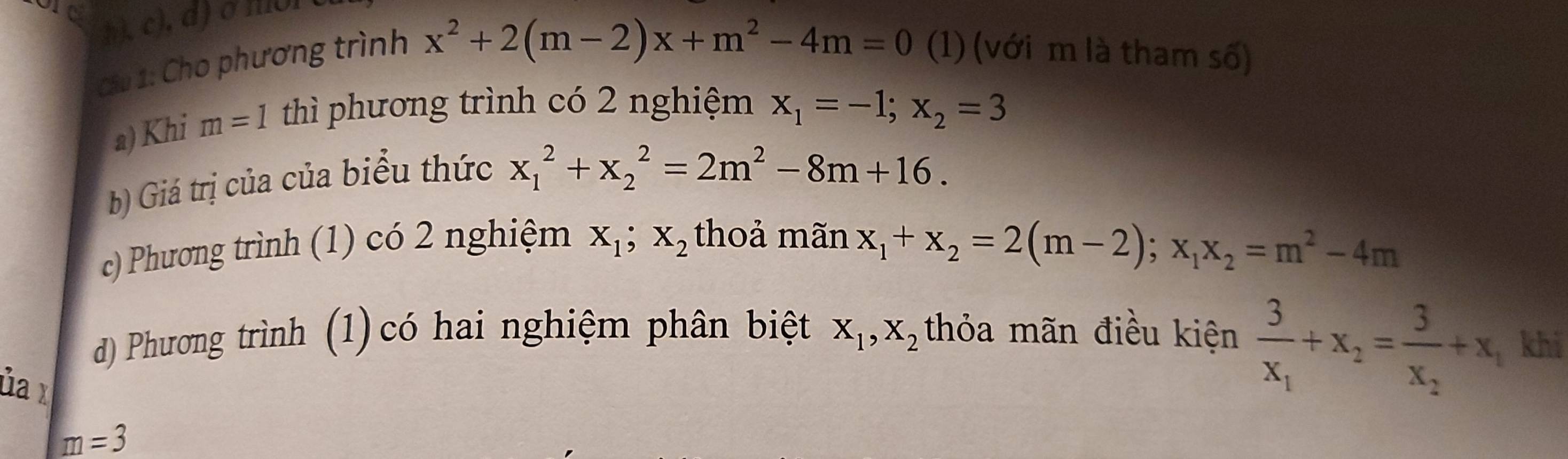 ore
h ), c), d) σ mol
Cầu 1: Cho phương trình
x^2+2(m-2)x+m^2-4m=0 (1) (với m là tham số)
a) Khi m=1 thì phương trình có 2 nghiệm x_1=-1; x_2=3
b) Giá trị của của biểu thức
x_1^(2+x_2^2=2m^2)-8m+16. 
c) Phương trình (1) có 2 nghiệm X_1; X_2 thoả mãn
x_1+x_2=2(m-2); x_1x_2=m^2-4m
d) Phương trình (1) có hai nghiệm phân biệt X_1, X_2 thỏa mãn điều kiện frac 3x_1+x_2=frac 3x_2+x, khi
ủa x
m=3