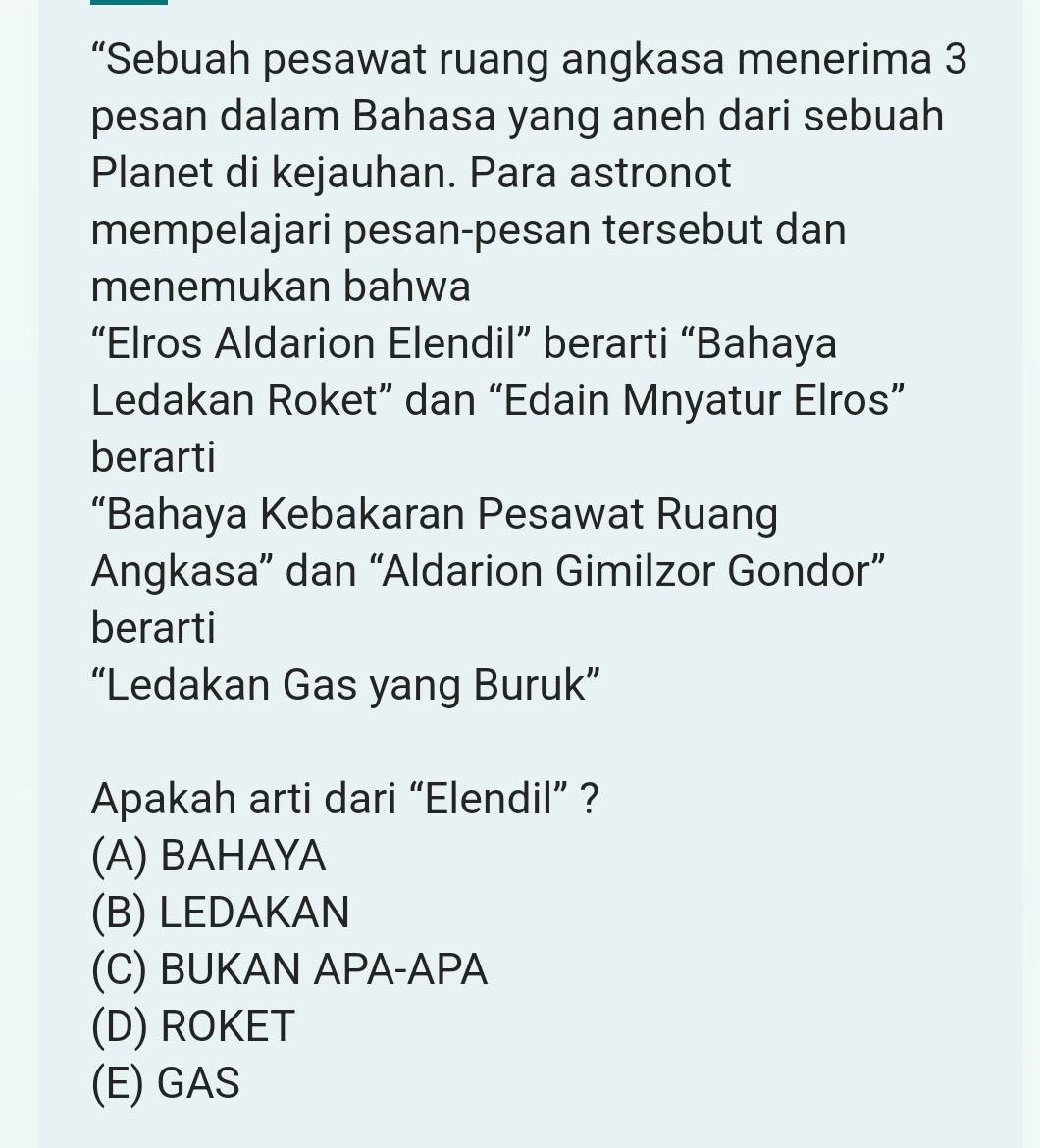 “Sebuah pesawat ruang angkasa menerima 3
pesan dalam Bahasa yang aneh dari sebuah
Planet di kejauhan. Para astronot
mempelajari pesan-pesan tersebut dan
menemukan bahwa
“Elros Aldarion Elendil” berarti “Bahaya
Ledakan Roket” dan “Edain Mnyatur Elros”
berarti
“Bahaya Kebakaran Pesawat Ruang
Angkasa” dan “Aldarion Gimilzor Gondor”
berarti
“Ledakan Gas yang Buruk”
Apakah arti dari “Elendil” ?
(A) BAHAYA
(B) LEDAKAN
(C) BUKAN APA-APA
(D) ROKET
(E) GAS