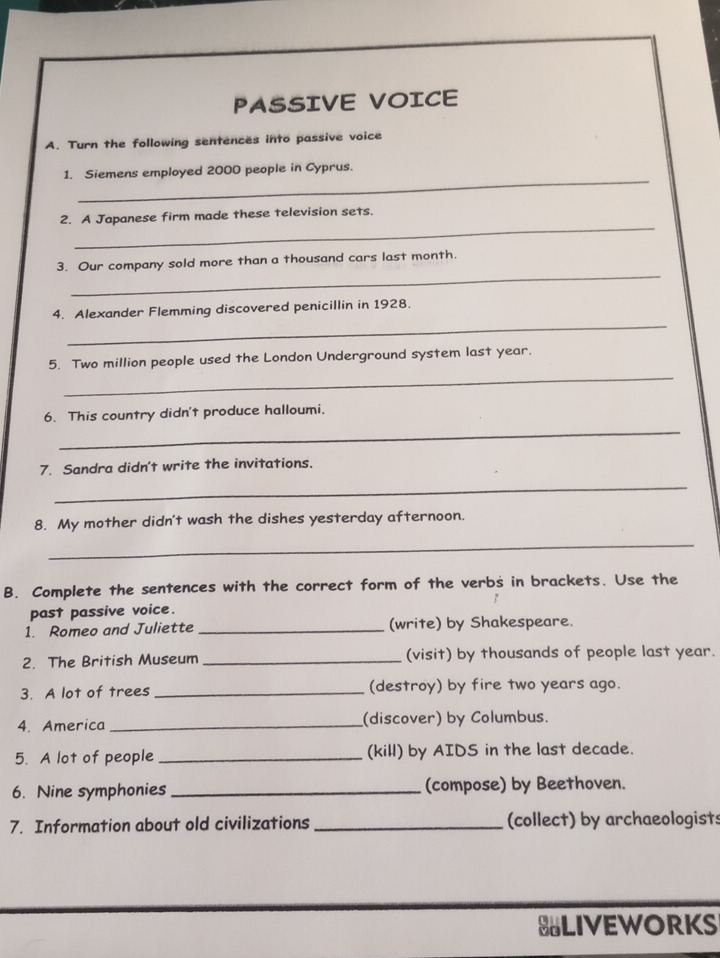PASSIVE VOICE 
A. Turn the following sentences into passive voice 
_ 
1. Siemens employed 2000 people in Cyprus. 
_ 
2. A Japanese firm made these television sets. 
_ 
3. Our company sold more than a thousand cars last month. 
_ 
4. Alexander Flemming discovered penicillin in 1928. 
_ 
5. Two million people used the London Underground system last year. 
6. This country didn't produce halloumi. 
_ 
7. Sandra didn't write the invitations. 
_ 
8. My mother didn't wash the dishes yesterday afternoon. 
_ 
B. Complete the sentences with the correct form of the verbs in brackets. Use the 
past passive voice. 
1. Romeo and Juliette _(write) by Shakespeare. 
2. The British Museum _(visit) by thousands of people last year. 
3. A lot of trees _(destroy) by fire two years ago. 
4. America _(discover) by Columbus. 
5. A lot of people _(kill) by AIDS in the last decade. 
6. Nine symphonies _(compose) by Beethoven. 
7. Information about old civilizations _(collect) by archaeologists 
BLIVEWORKS