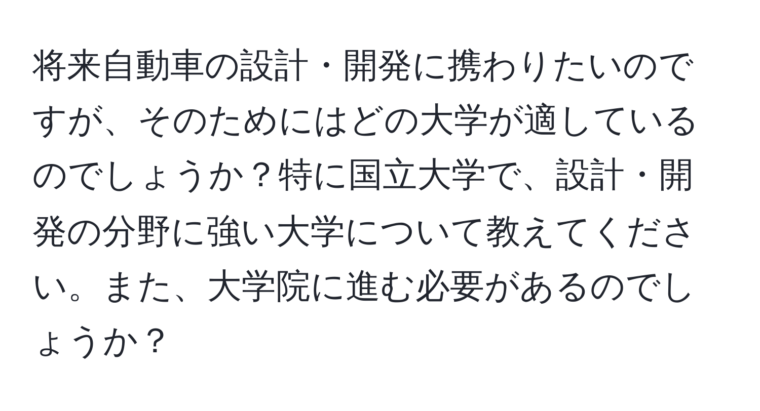 将来自動車の設計・開発に携わりたいのですが、そのためにはどの大学が適しているのでしょうか？特に国立大学で、設計・開発の分野に強い大学について教えてください。また、大学院に進む必要があるのでしょうか？